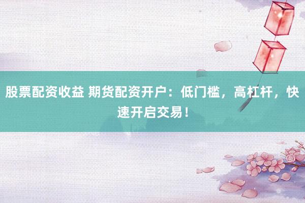 股票配资收益 期货配资开户：低门槛，高杠杆，快速开启交易！