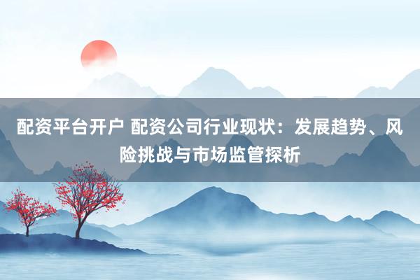 配资平台开户 配资公司行业现状：发展趋势、风险挑战与市场监管探析