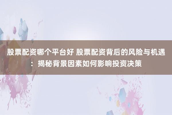 股票配资哪个平台好 股票配资背后的风险与机遇：揭秘背景因素如何影响投资决策