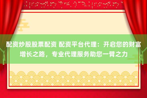 配资炒股股票配资 配资平台代理：开启您的财富增长之路，专业代理服务助您一臂之力