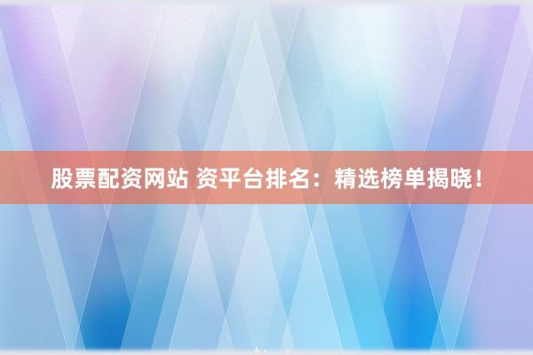 股票配资网站 资平台排名：精选榜单揭晓！