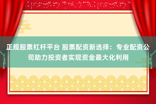 正规股票杠杆平台 股票配资新选择：专业配资公司助力投资者实现资金最大化利用