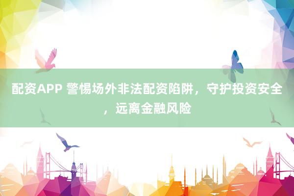 配资APP 警惕场外非法配资陷阱，守护投资安全，远离金融风险