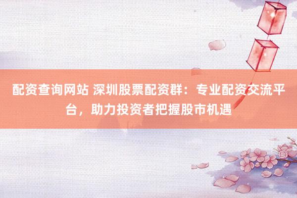 配资查询网站 深圳股票配资群：专业配资交流平台，助力投资者把握股市机遇