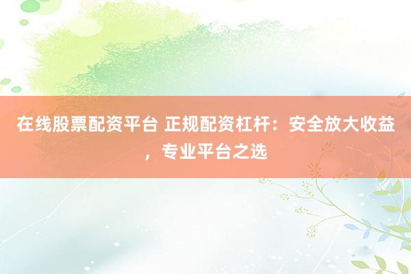 在线股票配资平台 正规配资杠杆：安全放大收益，专业平台之选