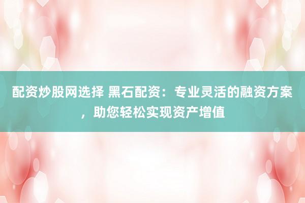 配资炒股网选择 黑石配资：专业灵活的融资方案，助您轻松实现资产增值