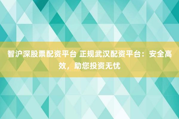 智沪深股票配资平台 正规武汉配资平台:安全高效,助您投资无忧