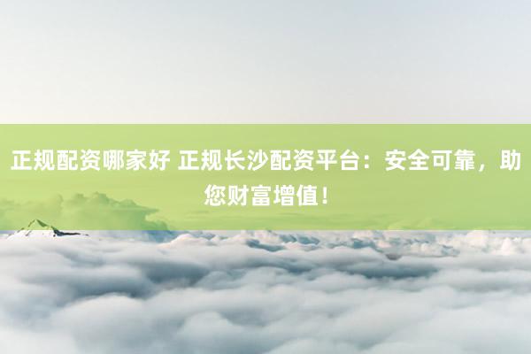 正规配资哪家好 正规长沙配资平台:安全可靠,助您财富增值!