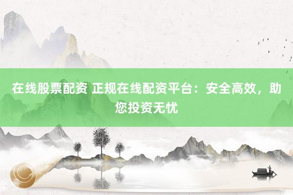 在线股票配资 正规在线配资平台:安全高效,助您投资无忧
