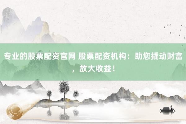 专业的股票配资官网 股票配资机构:助您撬动财富,放大收益!