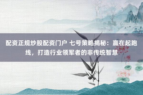 配资正规炒股配资门户 七号策略揭秘:赢在起跑线,打造行业领军者的非传统智慧