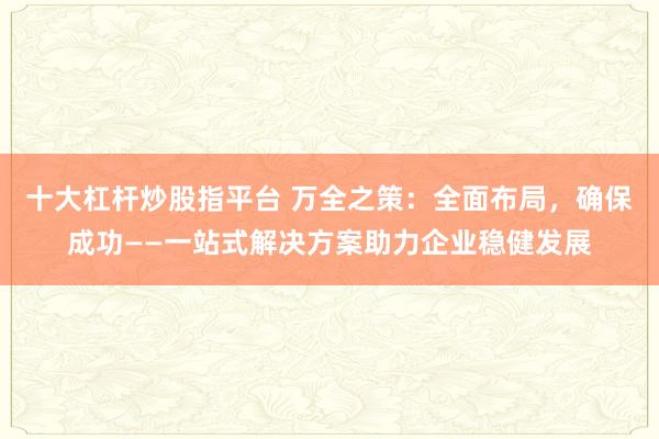 十大杠杆炒股指平台 万全之策:全面布局,确保成功——一站式解决方案助力企业稳健发展