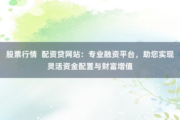 股票行情  配资贷网站：专业融资平台，助您实现灵活资金配置与财富增值