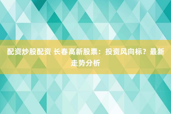 配资炒股配资 长春高新股票:投资风向标?最新走势分析