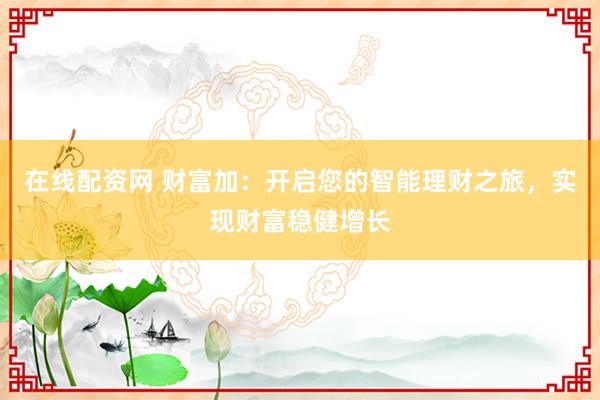 在线配资网 财富加：开启您的智能理财之旅，实现财富稳健增长