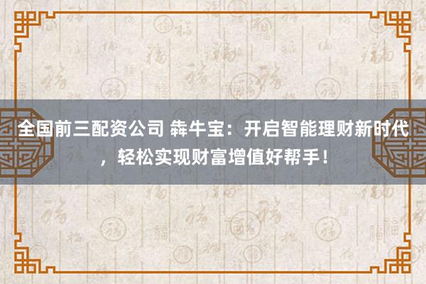 全国前三配资公司 犇牛宝：开启智能理财新时代，轻松实现财富增值好帮手！