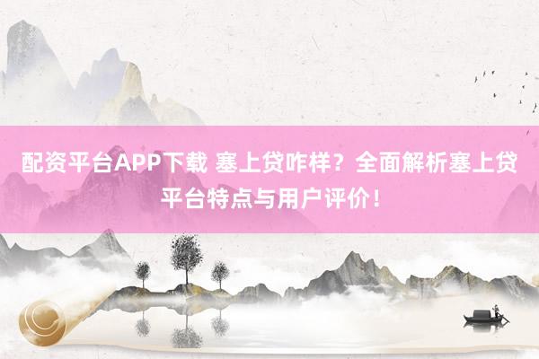 配资平台APP下载 塞上贷咋样？全面解析塞上贷平台特点与用户评价！