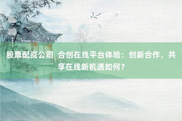 股票配资公司 合创在线平台体验:创新合作,共享在线新机遇如何?