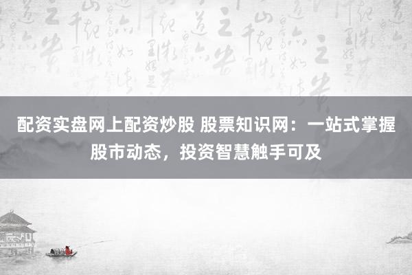 配资实盘网上配资炒股 股票知识网：一站式掌握股市动态，投资智慧触手可及