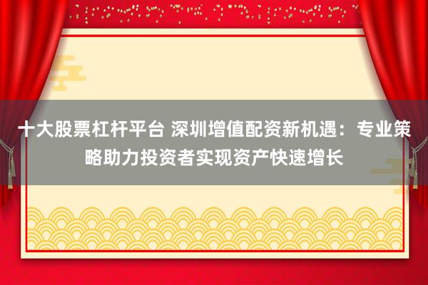 十大股票杠杆平台 深圳增值配资新机遇：专业策略助力投资者实现资产快速增长