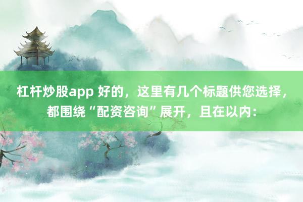 杠杆炒股app 好的,这里有几个标题供您选择,都围绕“配资咨询”展开,且在以内: