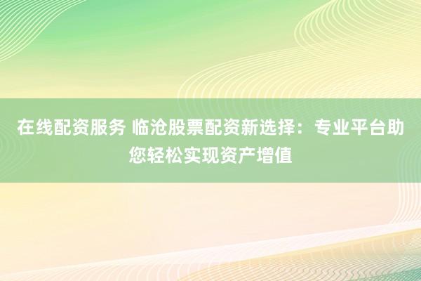 在线配资服务 临沧股票配资新选择：专业平台助您轻松实现资产增值