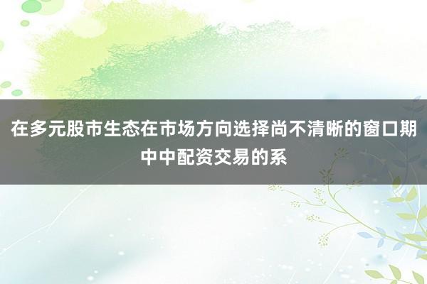 在多元股市生态在市场方向选择尚不清晰的窗口期中中配资交易的系