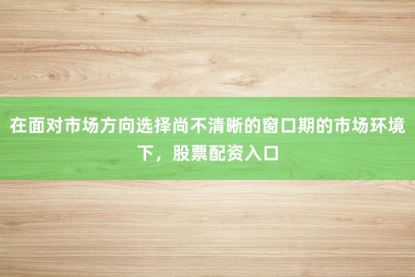 在面对市场方向选择尚不清晰的窗口期的市场环境下，股票配资入口