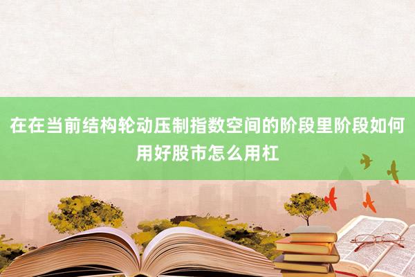 在在当前结构轮动压制指数空间的阶段里阶段如何用好股市怎么用杠