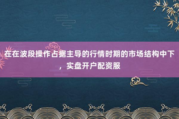在在波段操作占据主导的行情时期的市场结构中下，实盘开户配资服