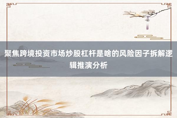 聚焦跨境投资市场炒股杠杆是啥的风险因子拆解逻辑推演分析