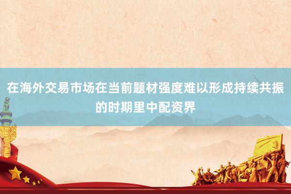 在海外交易市场在当前题材强度难以形成持续共振的时期里中配资界