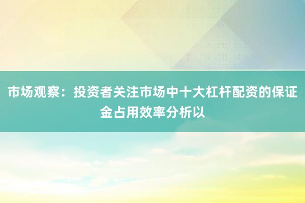 市场观察：投资者关注市场中十大杠杆配资的保证金占用效率分析以