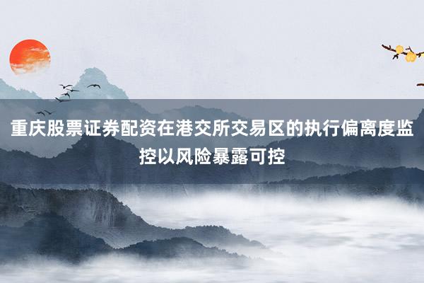 重庆股票证券配资在港交所交易区的执行偏离度监控以风险暴露可控