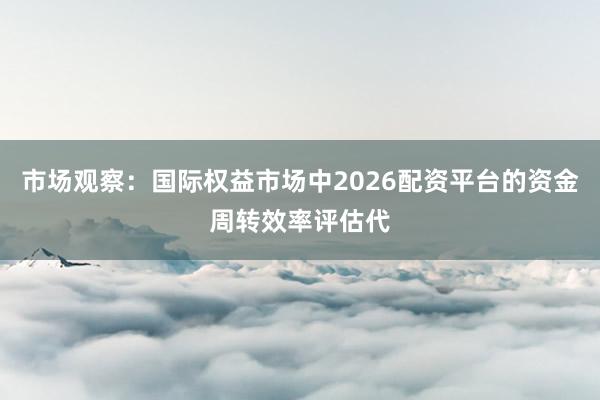 市场观察：国际权益市场中2026配资平台的资金周转效率评估代