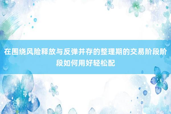 在围绕风险释放与反弹并存的整理期的交易阶段阶段如何用好轻松配