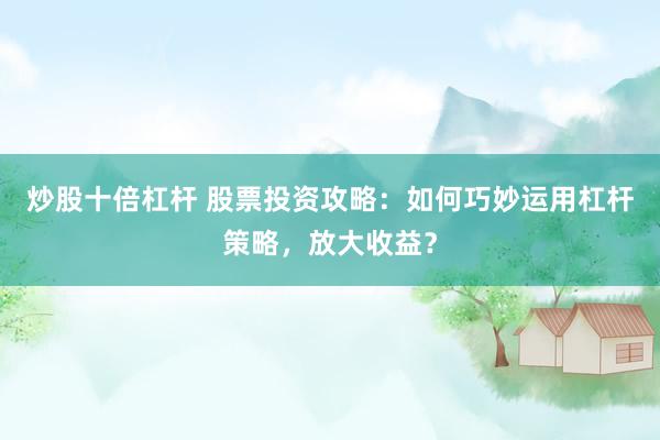炒股十倍杠杆 股票投资攻略：如何巧妙运用杠杆策略，放大收益？