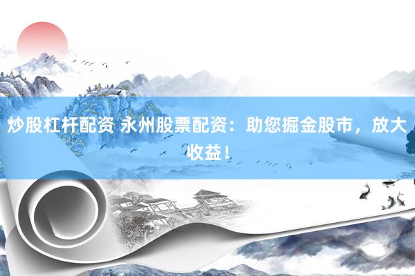 炒股杠杆配资 永州股票配资：助您掘金股市，放大收益！