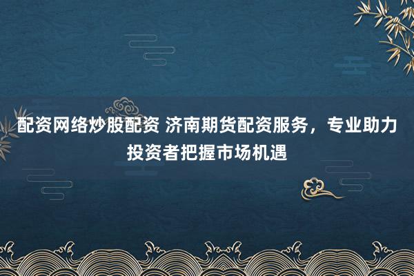 配资网络炒股配资 济南期货配资服务，专业助力投资者把握市场机遇