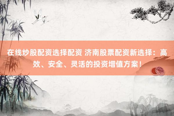 在线炒股配资选择配资 济南股票配资新选择：高效、安全、灵活的投资增值方案！