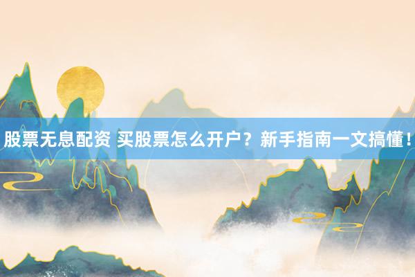 股票无息配资 买股票怎么开户？新手指南一文搞懂！