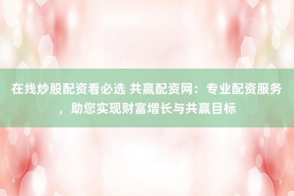 在线炒股配资看必选 共赢配资网：专业配资服务，助您实现财富增长与共赢目标