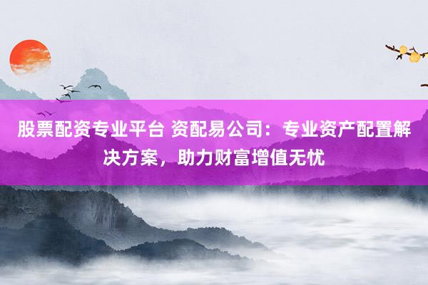 股票配资专业平台 资配易公司：专业资产配置解决方案，助力财富增值无忧
