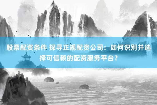 股票配资条件 探寻正规配资公司：如何识别并选择可信赖的配资服务平台？