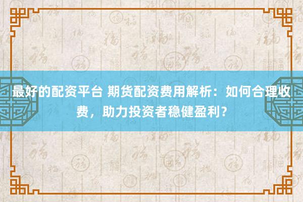 最好的配资平台 期货配资费用解析：如何合理收费，助力投资者稳健盈利？