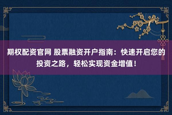 期权配资官网 股票融资开户指南：快速开启您的投资之路，轻松实现资金增值！