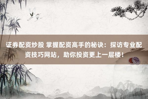 证券配资炒股 掌握配资高手的秘诀：探访专业配资技巧网站，助你投资更上一层楼！