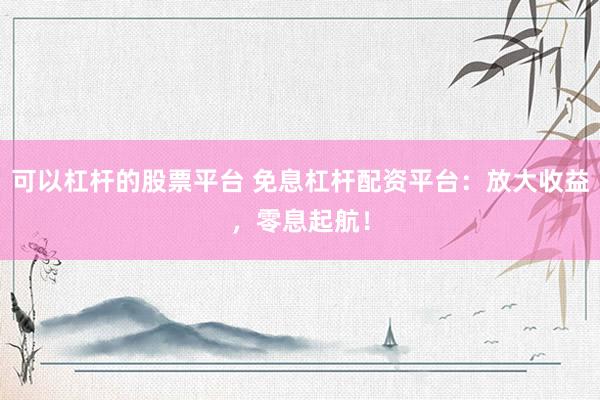 可以杠杆的股票平台 免息杠杆配资平台：放大收益，零息起航！
