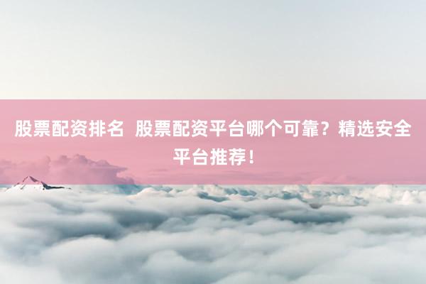 股票配资排名  股票配资平台哪个可靠？精选安全平台推荐！
