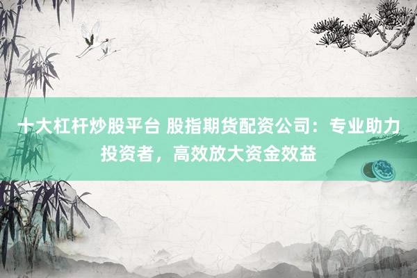十大杠杆炒股平台 股指期货配资公司：专业助力投资者，高效放大资金效益